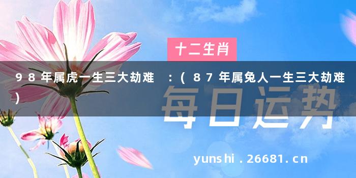 98年属虎一生三大劫难 :(87年属兔人一生三大劫难)